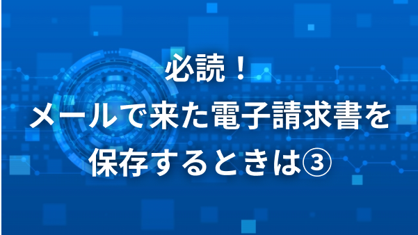 必読！メールできた電子請求書を保存するときは3